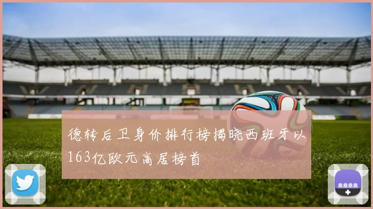 德转后卫身价排行榜揭晓西班牙以163亿欧元高居榜首