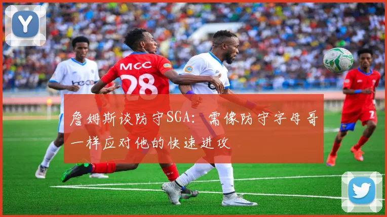 詹姆斯谈防守SGA：需像防守字母哥一样应对他的快速进攻