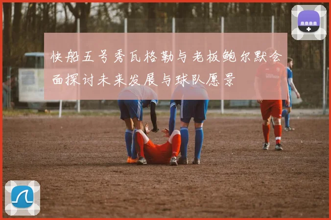 快船五号秀瓦格勒与老板鲍尔默会面探讨未来发展与球队愿景
