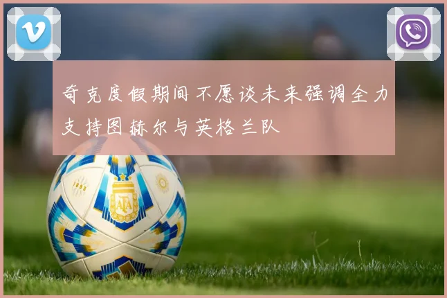 奇克度假期间不愿谈未来强调全力支持图赫尔与英格兰队