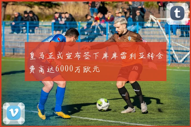 皇马正式宣布签下库库雷利亚转会费高达6000万欧元