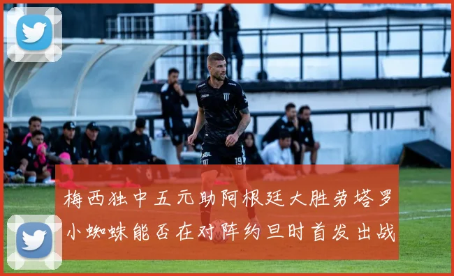 梅西独中五元助阿根廷大胜劳塔罗小蜘蛛能否在对阵约旦时首发出战