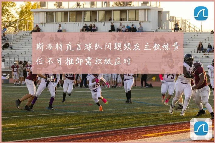 斯洛特直言球队问题频发主教练责任不可推卸需积极应对