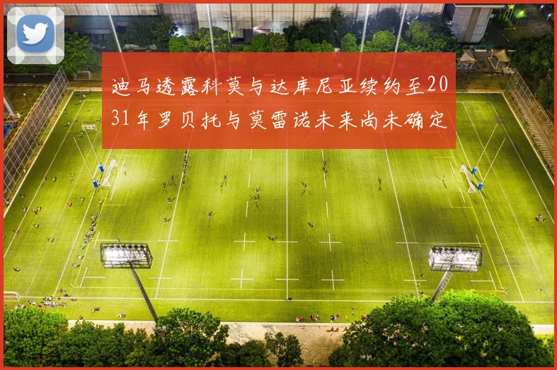 迪马透露科莫与达库尼亚续约至2031年罗贝托与莫雷诺未来尚未确定