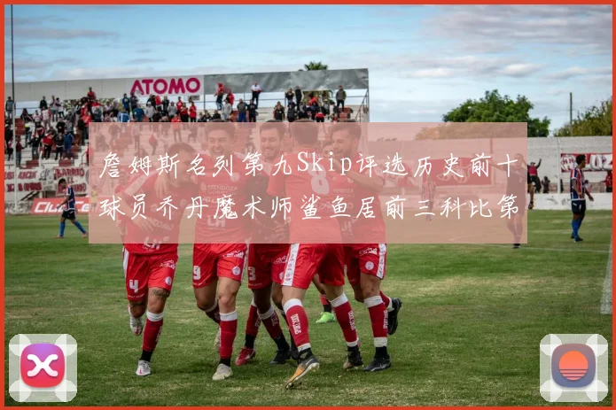 詹姆斯名列第九Skip评选历史前十球员乔丹魔术师鲨鱼居前三科比第七