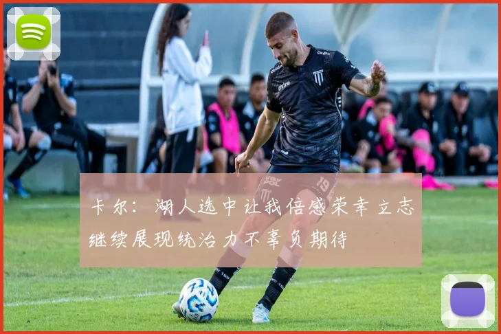卡尔：湖人选中让我倍感荣幸立志继续展现统治力不辜负期待