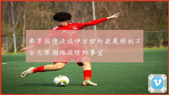弗罗因德谈诺伊尔续约进展顺利不会无限期拖延续约事宜