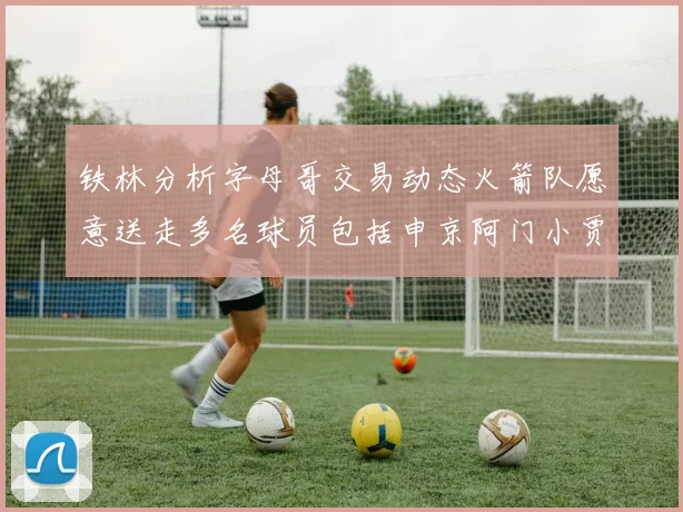 铁林分析字母哥交易动态火箭队愿意送走多名球员包括申京阿门小贾