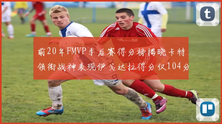 前20年FMVP季后赛得分榜揭晓卡特领衔战神表现伊戈达拉得分仅104分