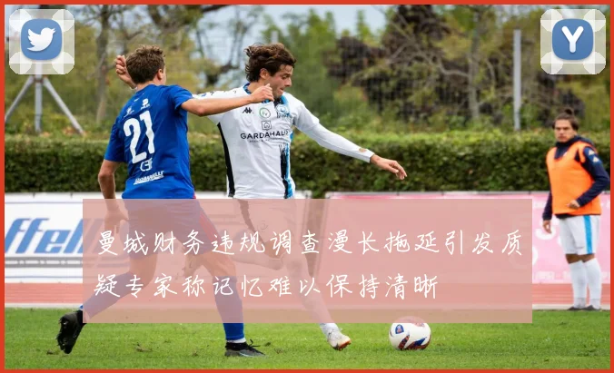 曼城财务违规调查漫长拖延引发质疑专家称记忆难以保持清晰