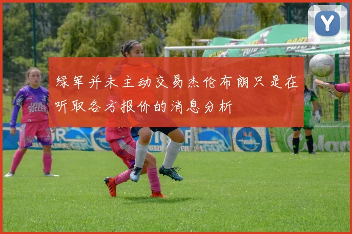 绿军并未主动交易杰伦布朗只是在听取各方报价的消息分析