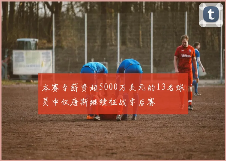 本赛季薪资超5000万美元的13名球员中仅唐斯继续征战季后赛