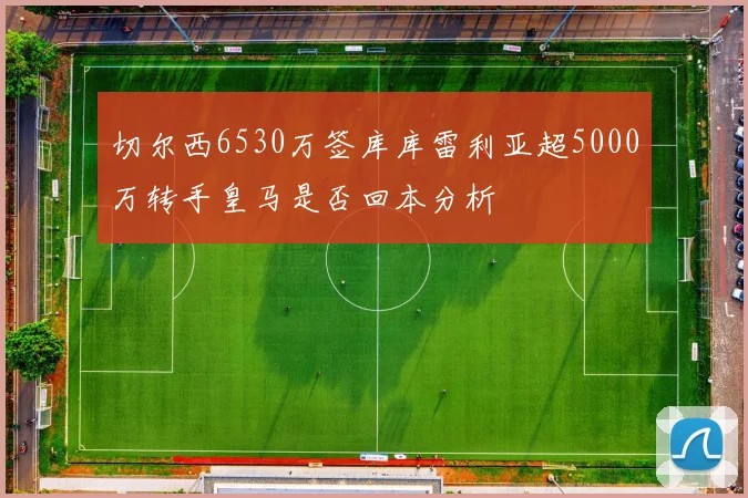 切尔西6530万签库库雷利亚超5000万转手皇马是否回本分析