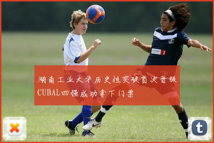 湖南工业大学历史性突破首次晋级CUBAL四强成功拿下门票