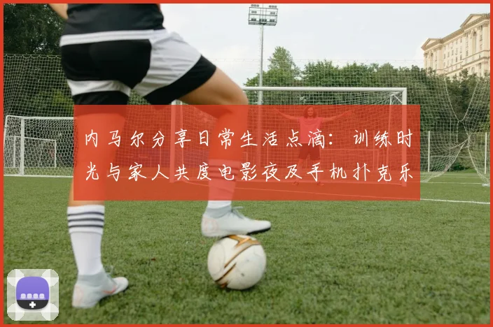 内马尔分享日常生活点滴：训练时光与家人共度电影夜及手机扑克乐趣