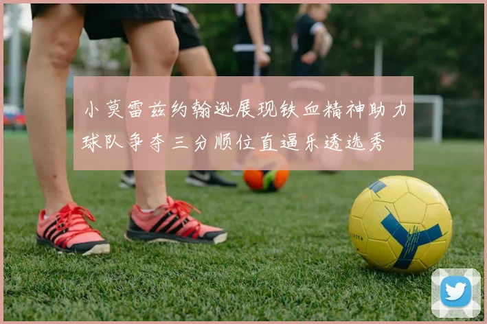 小莫雷兹约翰逊展现铁血精神助力球队争夺三分顺位直逼乐透选秀