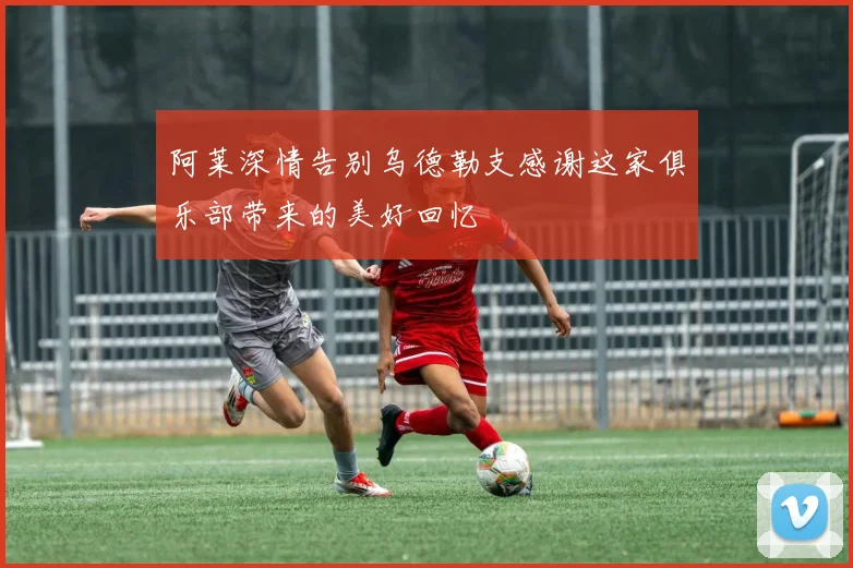 阿莱深情告别乌德勒支感谢这家俱乐部带来的美好回忆
